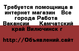 Требуется помощница в интернет-магазин - Все города Работа » Вакансии   . Камчатский край,Вилючинск г.